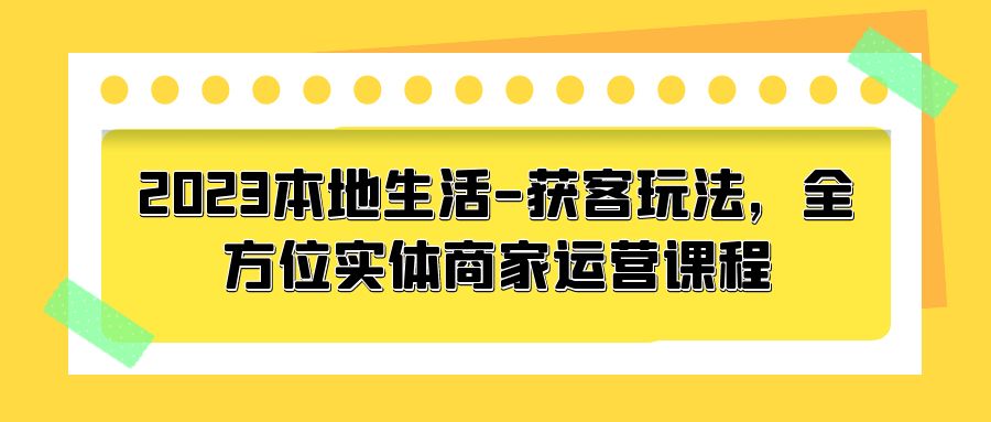 2023 本地生活获客玩法：全方位实体商家运营课程「10 节视频课」CityMate项目资源网项目资源网