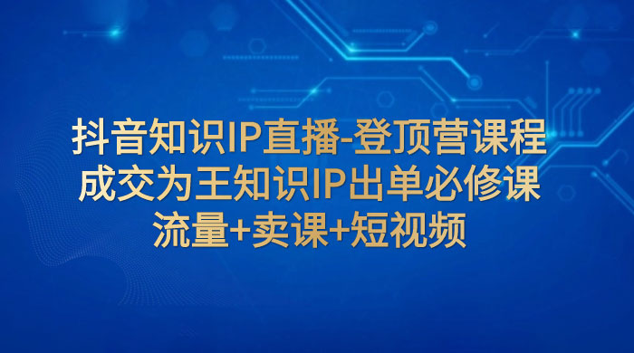 抖音知识 IP 直播 · 登顶营课程：成交为王知识 IP 出单必修课，流量+卖课+短视频CityMate项目资源网项目资源网