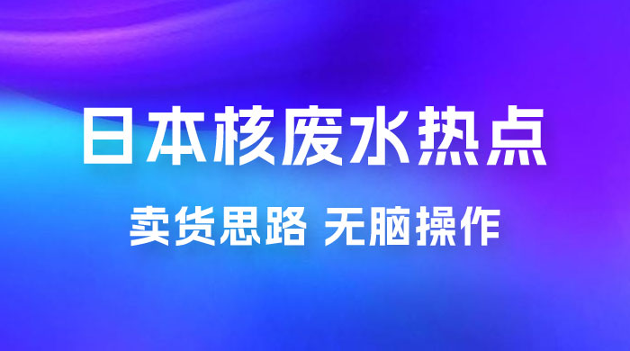 日本核废水热点卖货思路，两分钟一个作品无脑操作，学会思路轻松月入 2w+CityMate项目资源网项目资源网