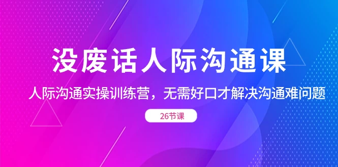 没废话人际沟通课，人际沟通实操训练营，无需好口才解决沟通难问题（共 26 节课）项目资源网项目资源网